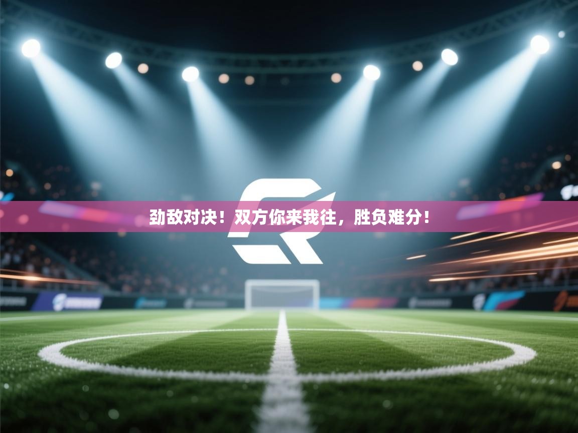 劲敌对决！双方你来我往，胜负难分！  第2张